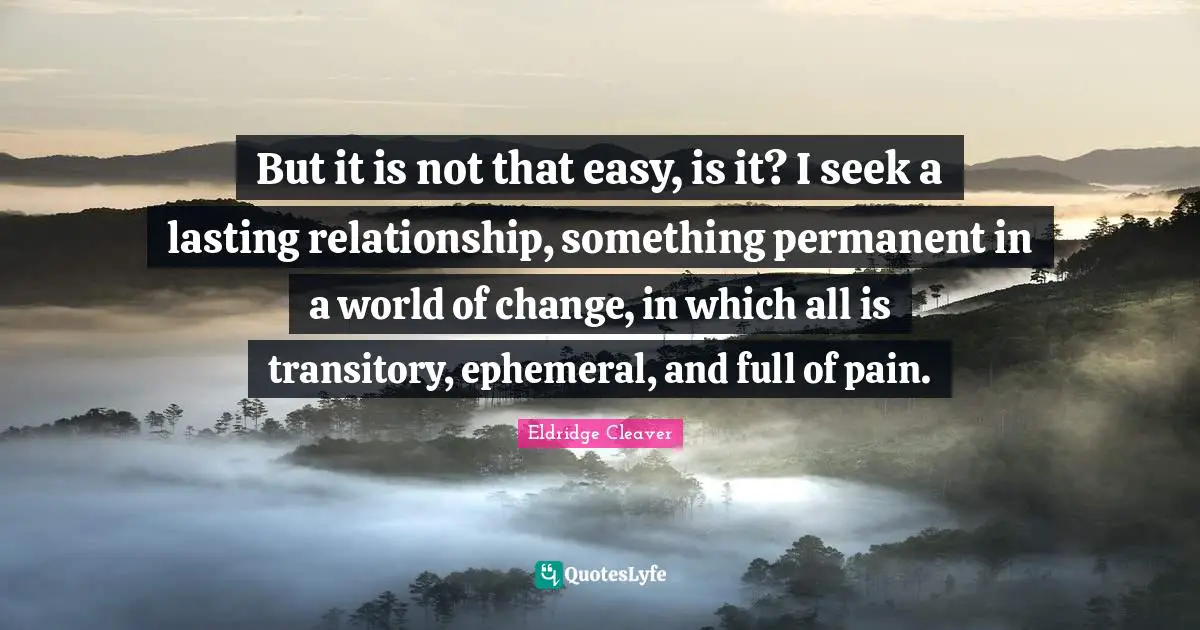 But it is not that easy, is it? I seek a lasting relationship, something permanent in a world of change, in which all is transitory, ephemeral, and full of pain.