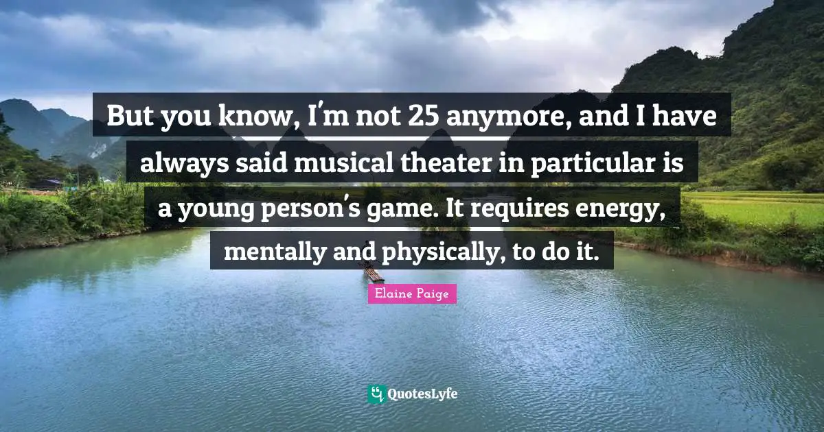 But you know, I'm not 25 anymore, and I have always said musical theater in particular is a young person's game. It requires energy, mentally and physically, to do it.