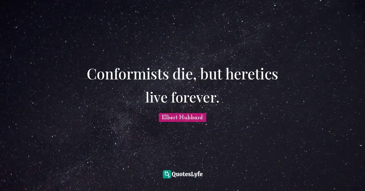 Conformists die, but heretics live forever.