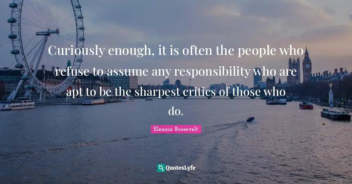 Curiously enough, it is often the people who refuse to assume any responsibility who are apt to be the sharpest critics of those who do.