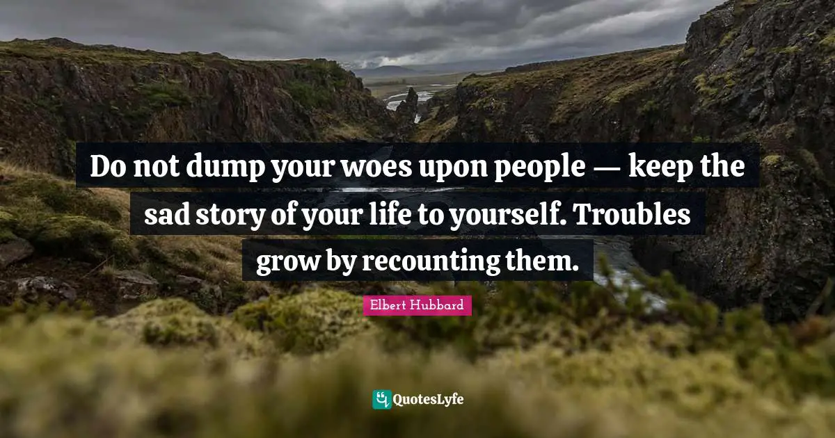 Do not dump your woes upon people — keep the sad story of your life to yourself. Troubles grow by recounting them.