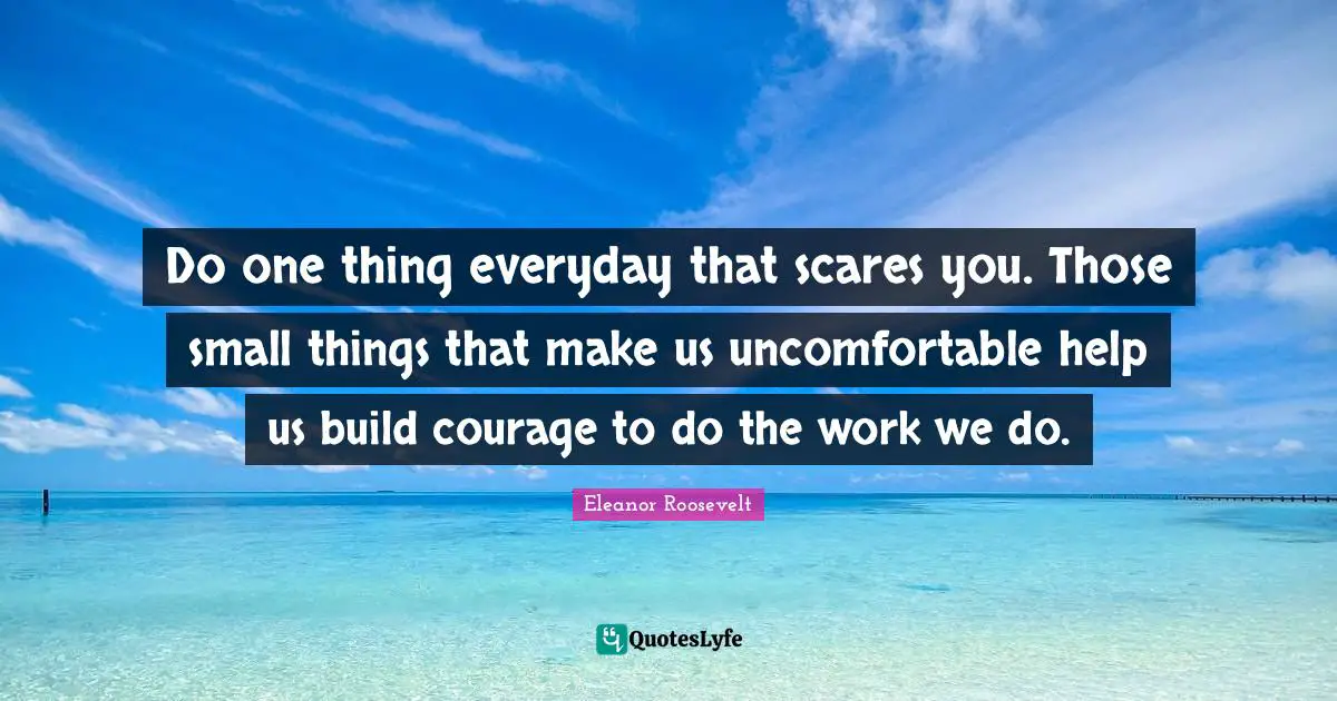 Do one thing everyday that scares you. Those small things that make us uncomfortable help us build courage to do the work we do.