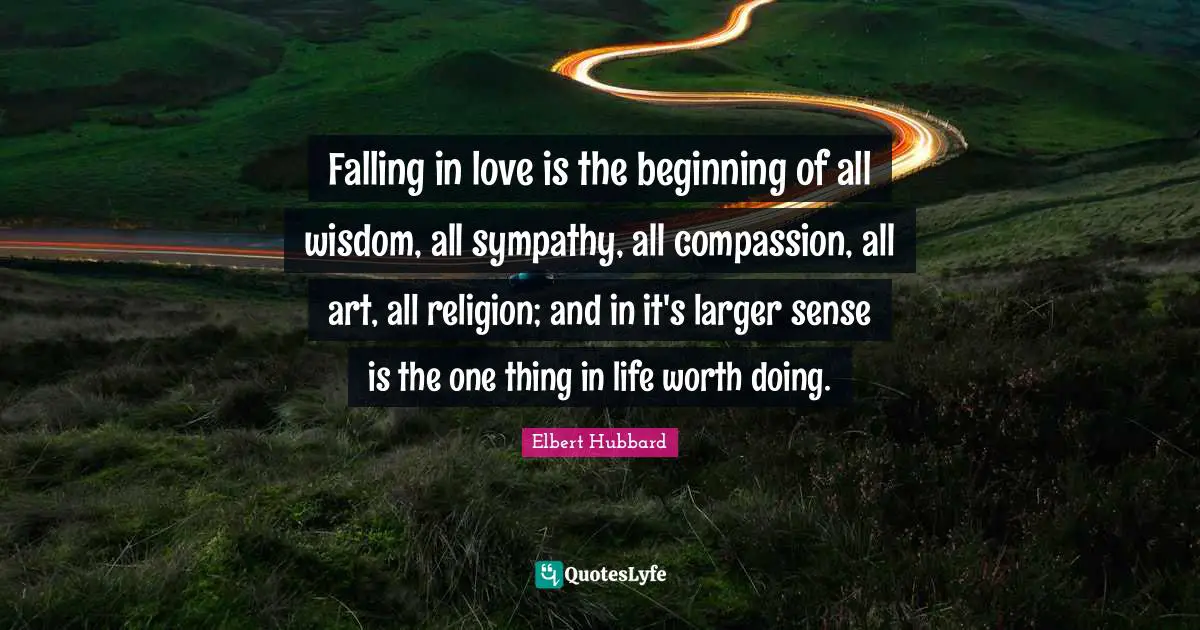 Falling in love is the beginning of all wisdom, all sympathy, all compassion, all art, all religion; and in it's larger sense is the one thing in life worth doing.