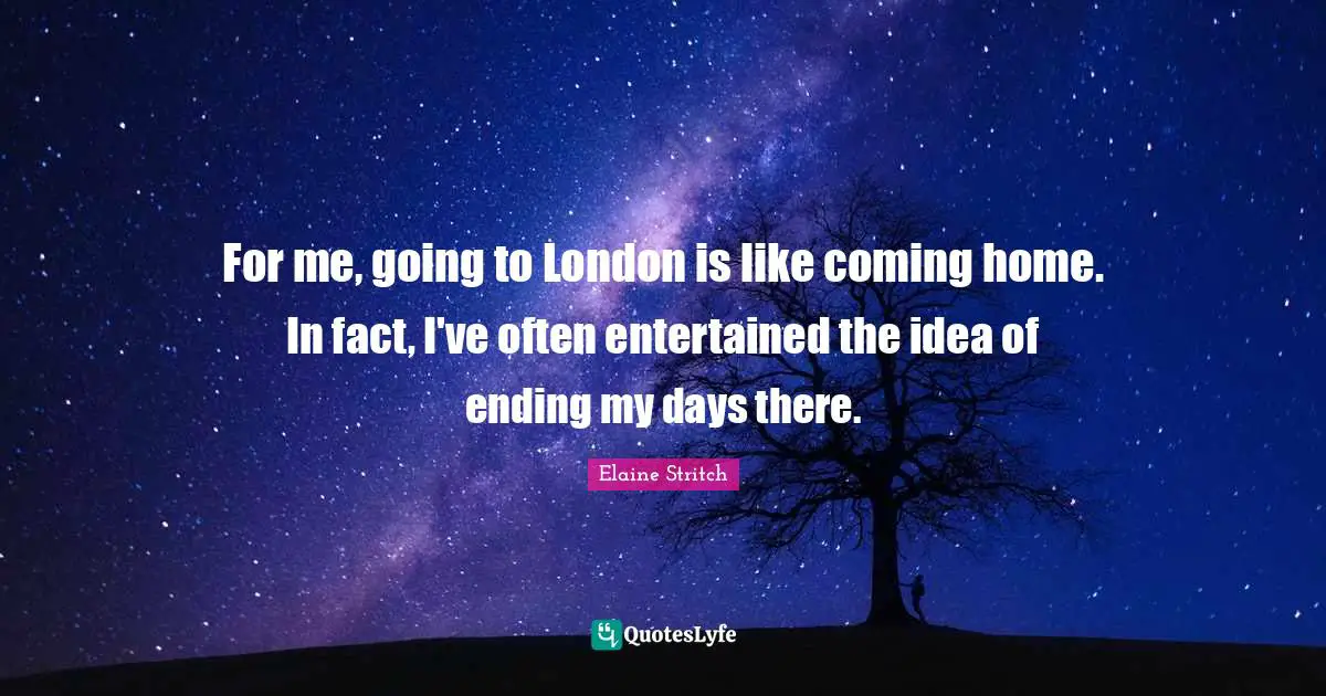 For me, going to London is like coming home. In fact, I've often entertained the idea of ending my days there.