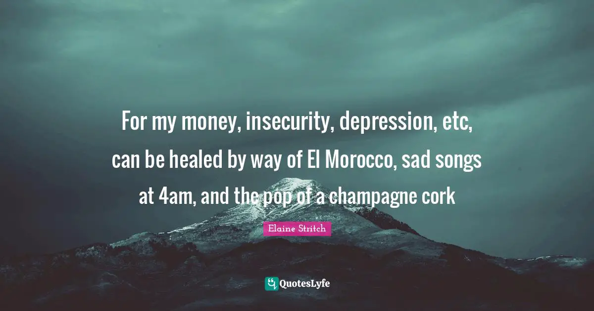 For my money, insecurity, depression, etc, can be healed by way of El Morocco, sad songs at 4am, and the pop of a champagne cork