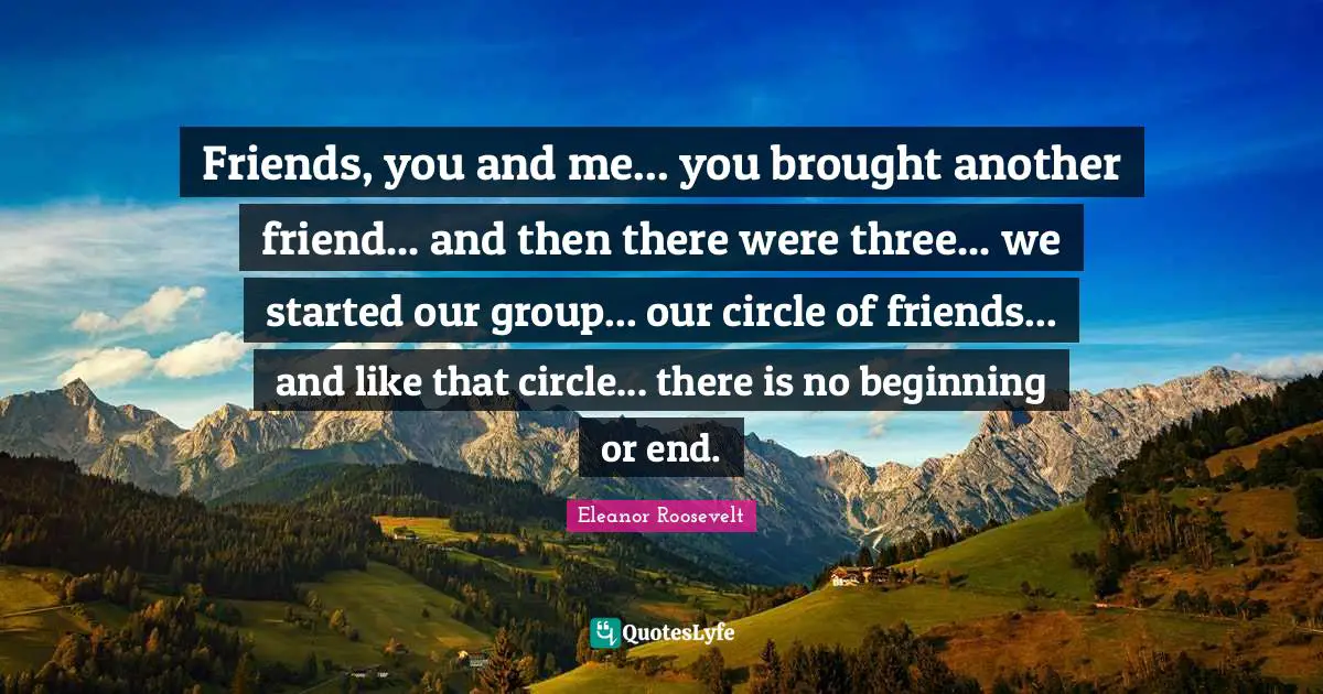 Eleanor Roosevelt Quotes: "Friends, you and me... you brought another friend... and then there were three... we started our group... our circle of friends... and like that circle... there is no beginning or end."