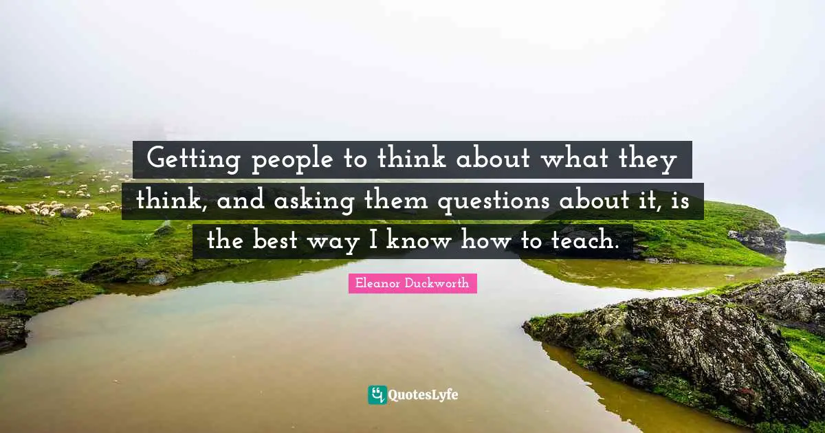 Getting people to think about what they think, and asking them questions about it, is the best way I know how to teach.
