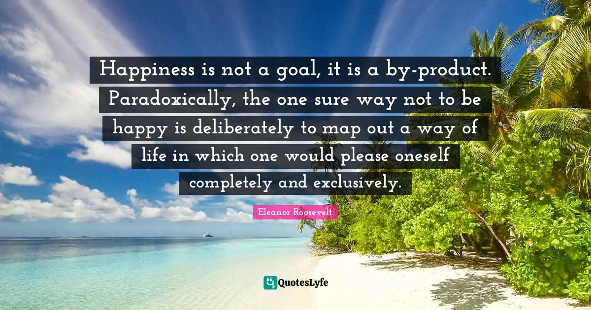 Happiness is not a goal, it is a by-product. Paradoxically, the one sure way not to be happy is deliberately to map out a way of life in which one would please oneself completely and exclusively.