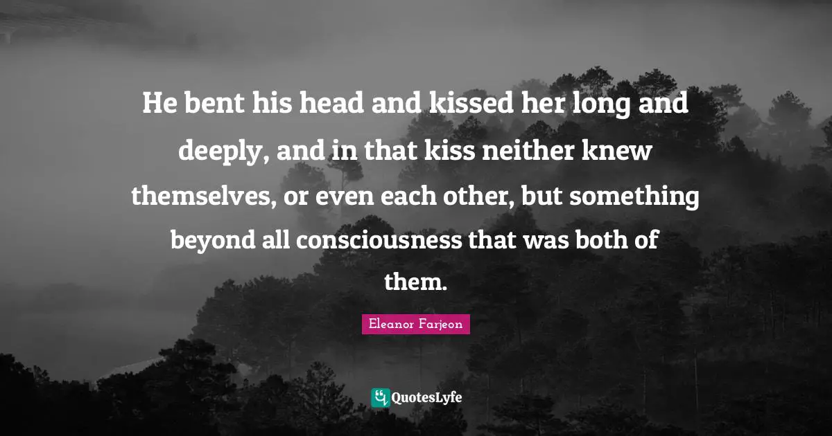 He bent his head and kissed her long and deeply, and in that kiss neither knew themselves, or even each other, but something beyond all consciousness that was both of them.
