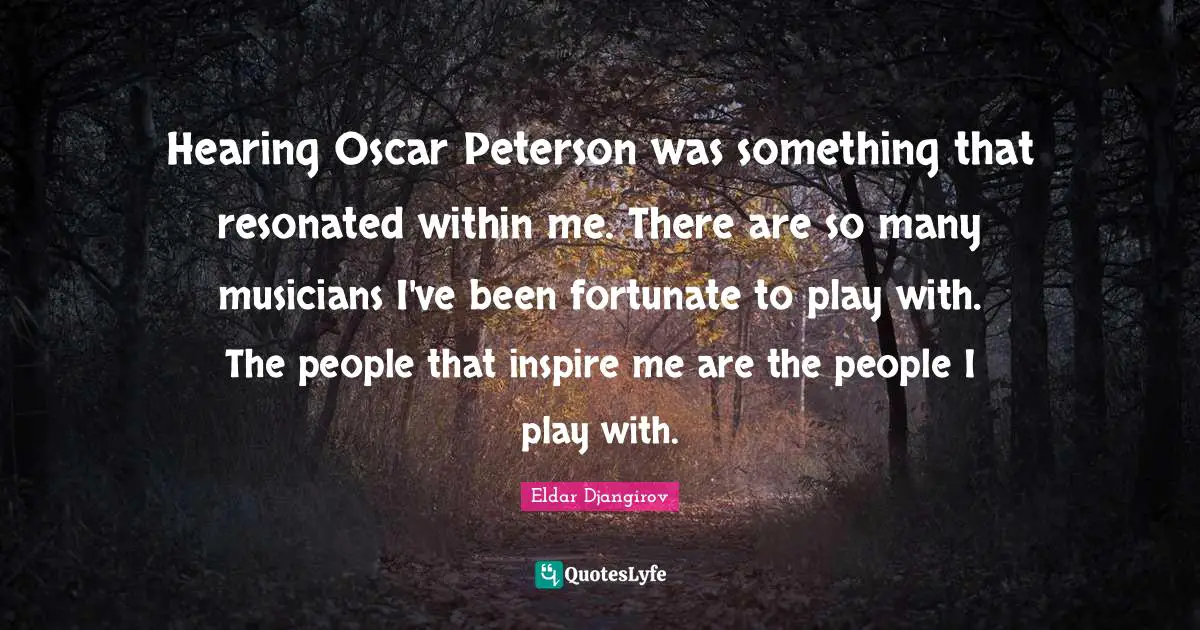 Hearing Oscar Peterson was something that resonated within me. There are so many musicians I've been fortunate to play with. The people that inspire me are the people I play with.