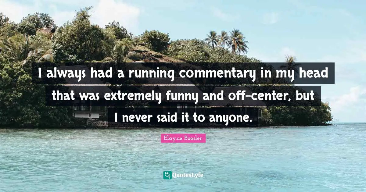 I always had a running commentary in my head that was extremely funny and off-center, but I never said it to anyone.