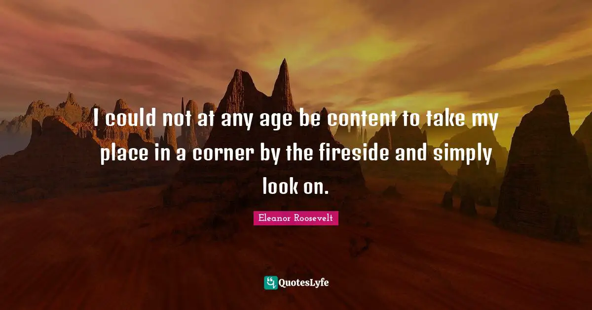 I could not at any age be content to take my place in a corner by the fireside and simply look on.