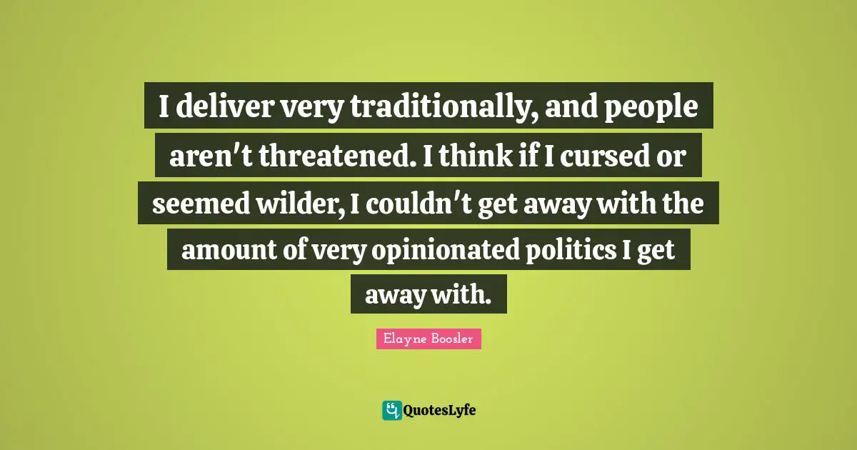 I deliver very traditionally, and people aren't threatened. I think if I cursed or seemed wilder, I couldn't get away with the amount of very opinionated politics I get away with.