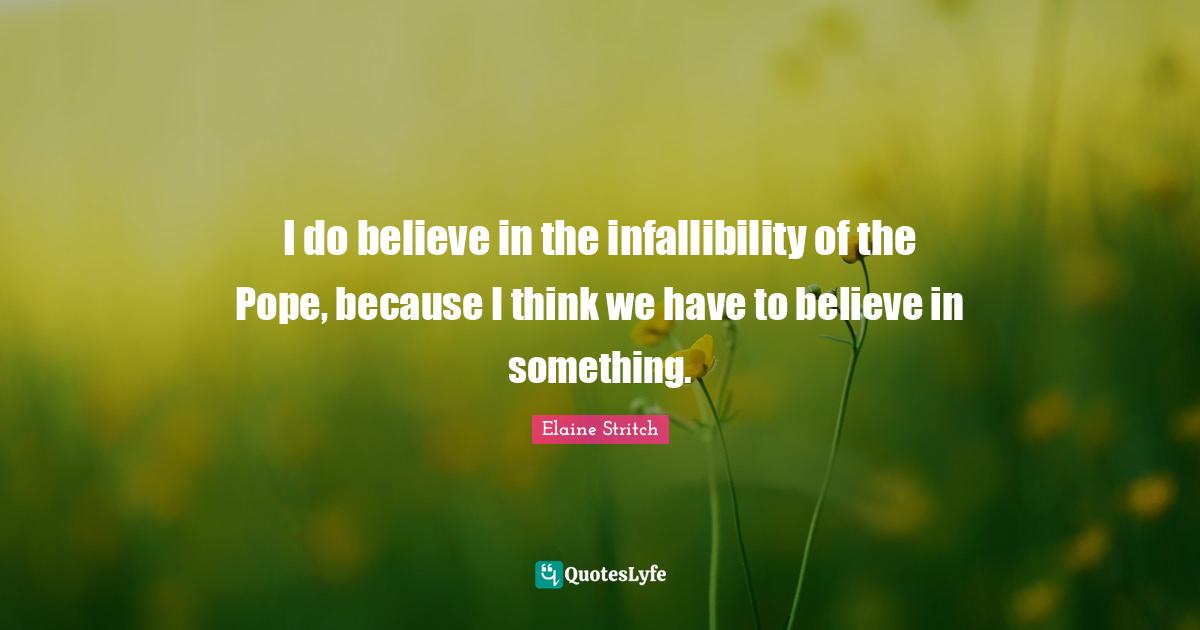 I do believe in the infallibility of the Pope, because I think we have to believe in something.