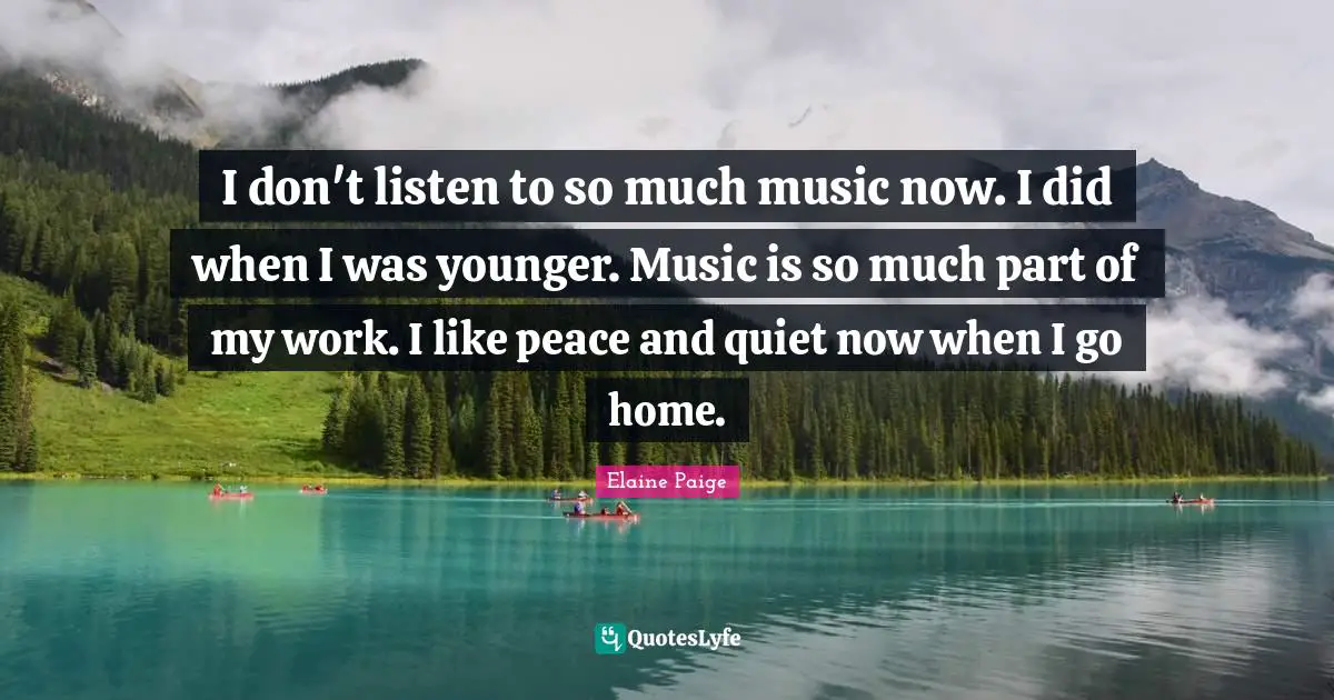 I don't listen to so much music now. I did when I was younger. Music is so much part of my work. I like peace and quiet now when I go home.