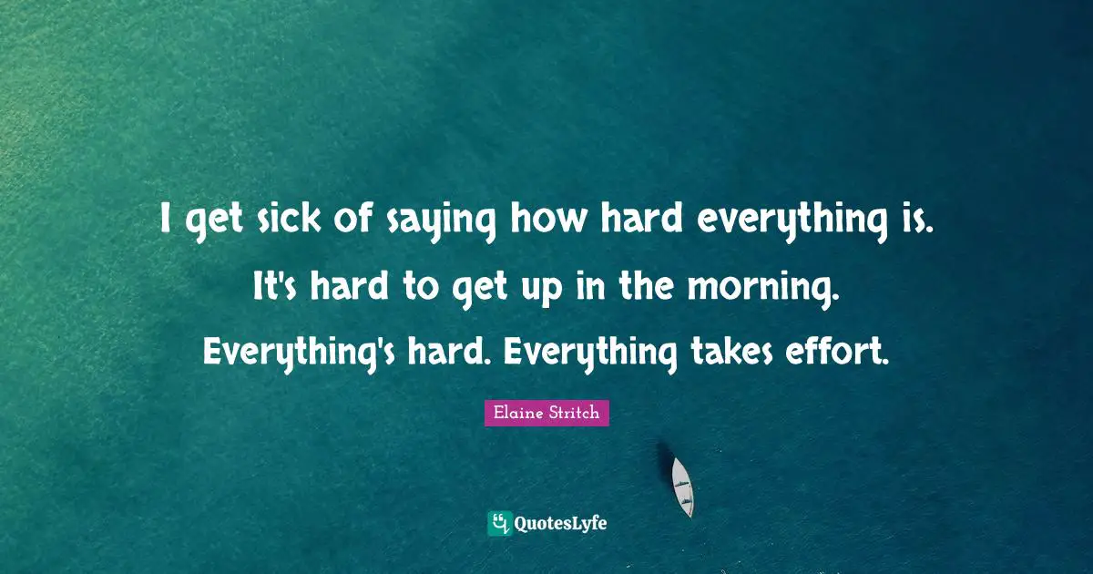 I get sick of saying how hard everything is. It's hard to get up in the morning. Everything's hard. Everything takes effort.