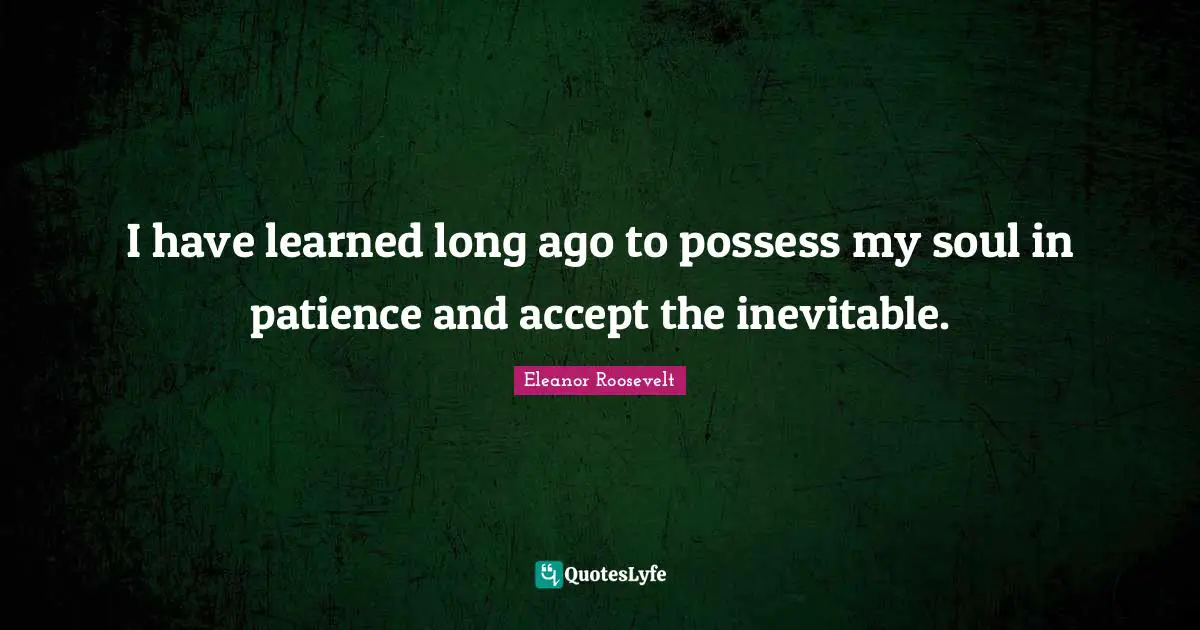 I have learned long ago to possess my soul in patience and accept the inevitable.