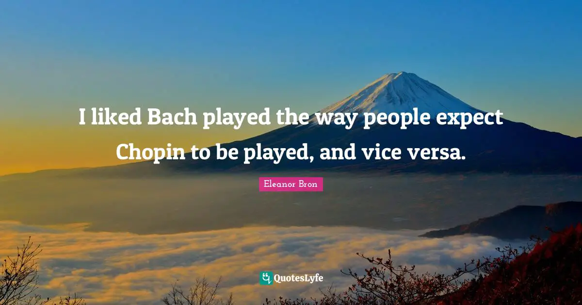 I liked Bach played the way people expect Chopin to be played, and vice versa.
