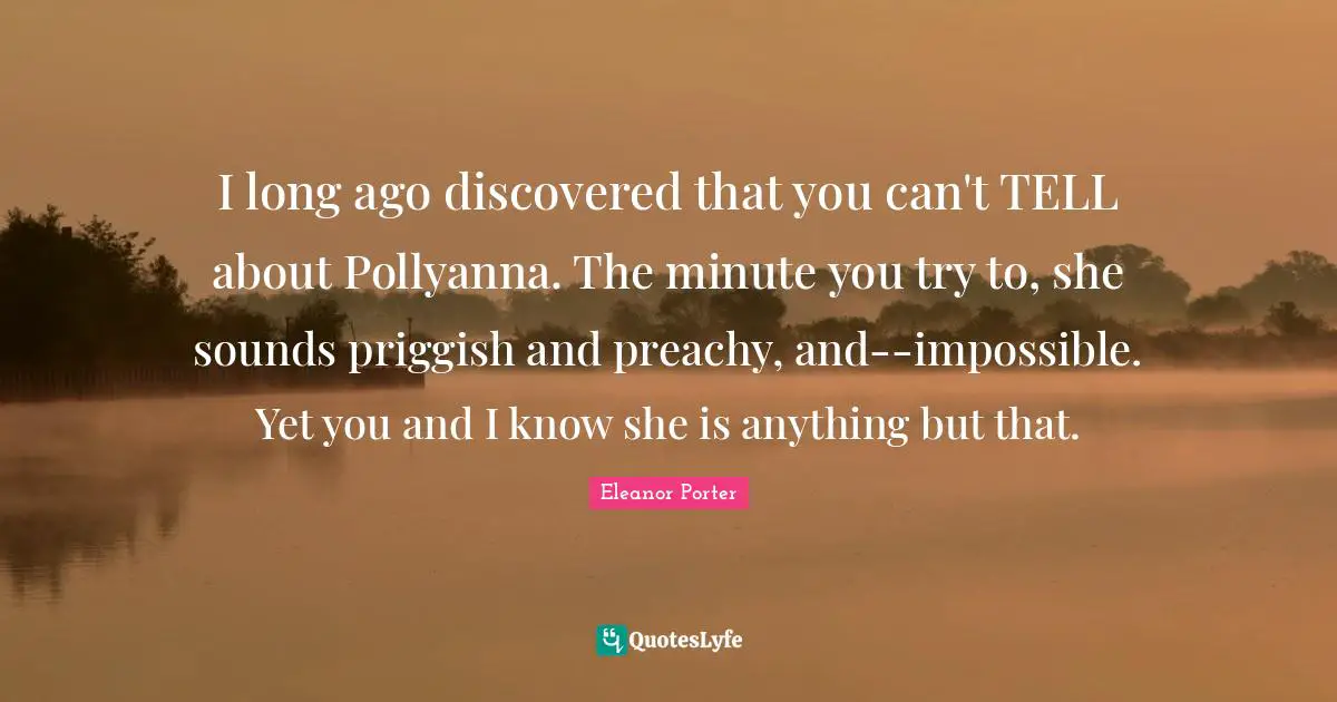 I long ago discovered that you can't TELL about Pollyanna. The minute you try to, she sounds priggish and preachy, and--impossible. Yet you and I know she is anything but that.