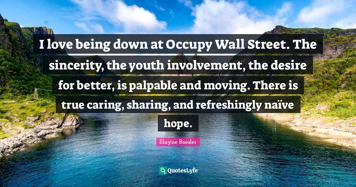 Occupy Wall Street Quotes: "I love being down at Occupy Wall Street. The sincerity, the youth involvement, the desire for better, is palpable and moving. There is true caring, sharing, and refreshingly naïve hope."