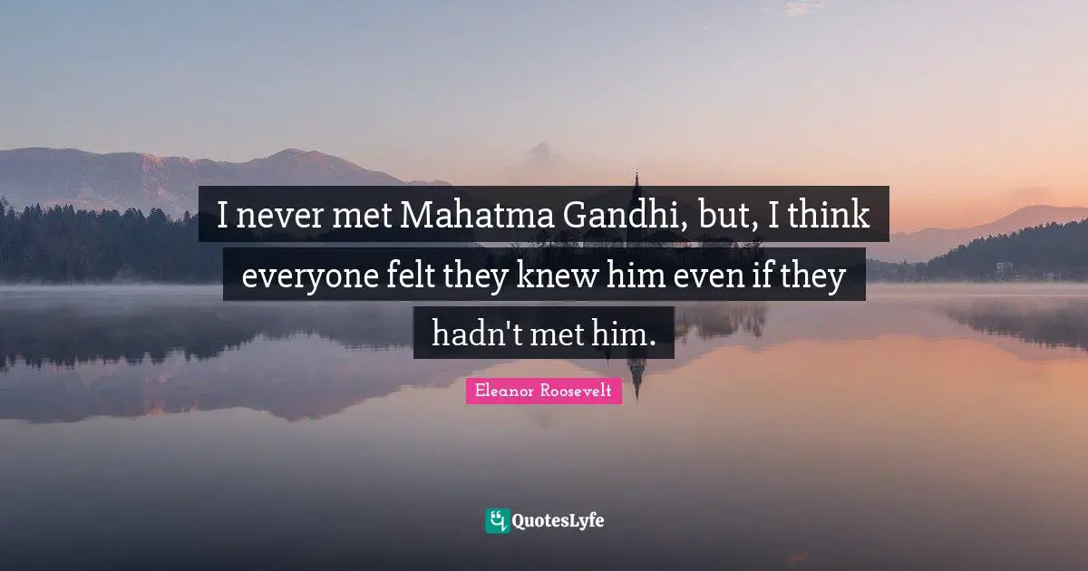 I never met Mahatma Gandhi, but, I think everyone felt they knew him even if they hadn't met him.