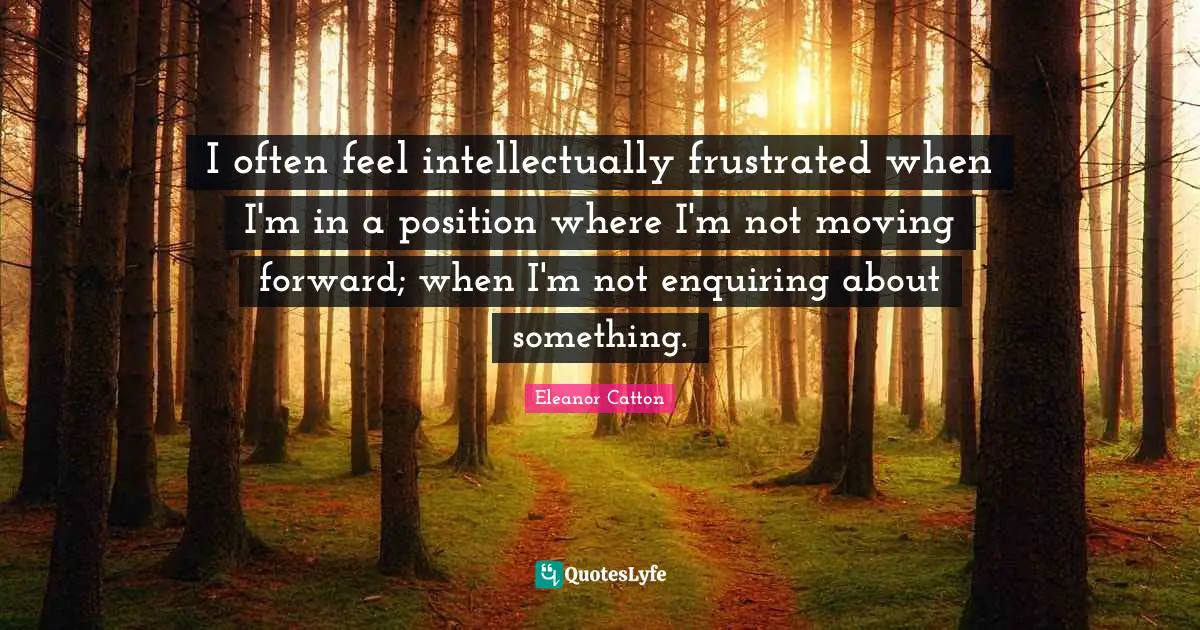I often feel intellectually frustrated when I'm in a position where I'm not moving forward; when I'm not enquiring about something.