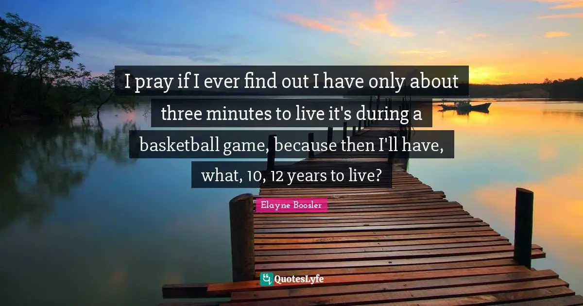I pray if I ever find out I have only about three minutes to live it's during a basketball game, because then I'll have, what, 10, 12 years to live?