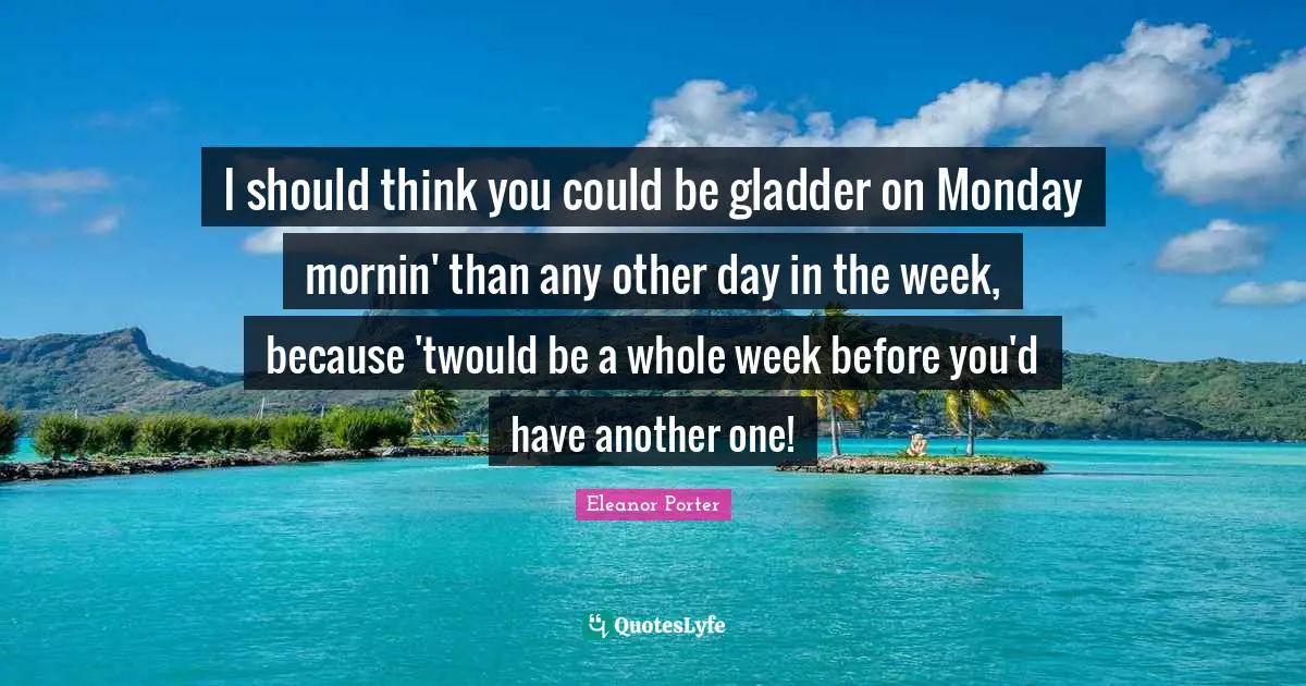 I should think you could be gladder on Monday mornin' than any other day in the week, because 'twould be a whole week before you'd have another one!