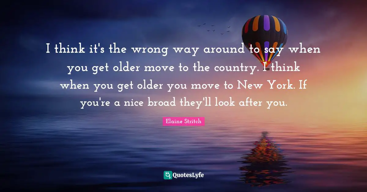 Elaine Stritch Quotes: "I think it's the wrong way around to say when you get older move to the country. I think when you get older you move to New York. If you're a nice broad they'll look after you."
