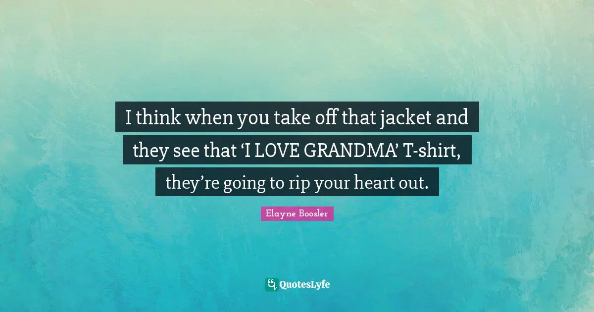 I think when you take off that jacket and they see that ‘I LOVE GRANDMA’ T-shirt, they’re going to rip your heart out.