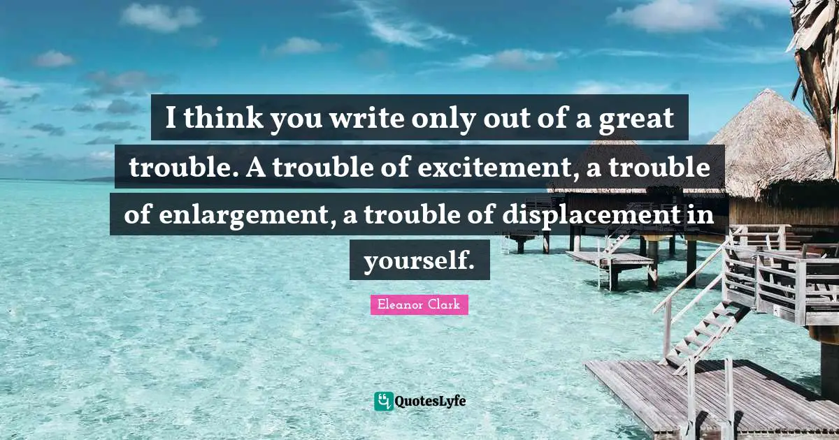 I think you write only out of a great trouble. A trouble of excitement, a trouble of enlargement, a trouble of displacement in yourself.