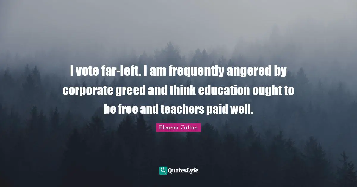 I vote far-left. I am frequently angered by corporate greed and think education ought to be free and teachers paid well.