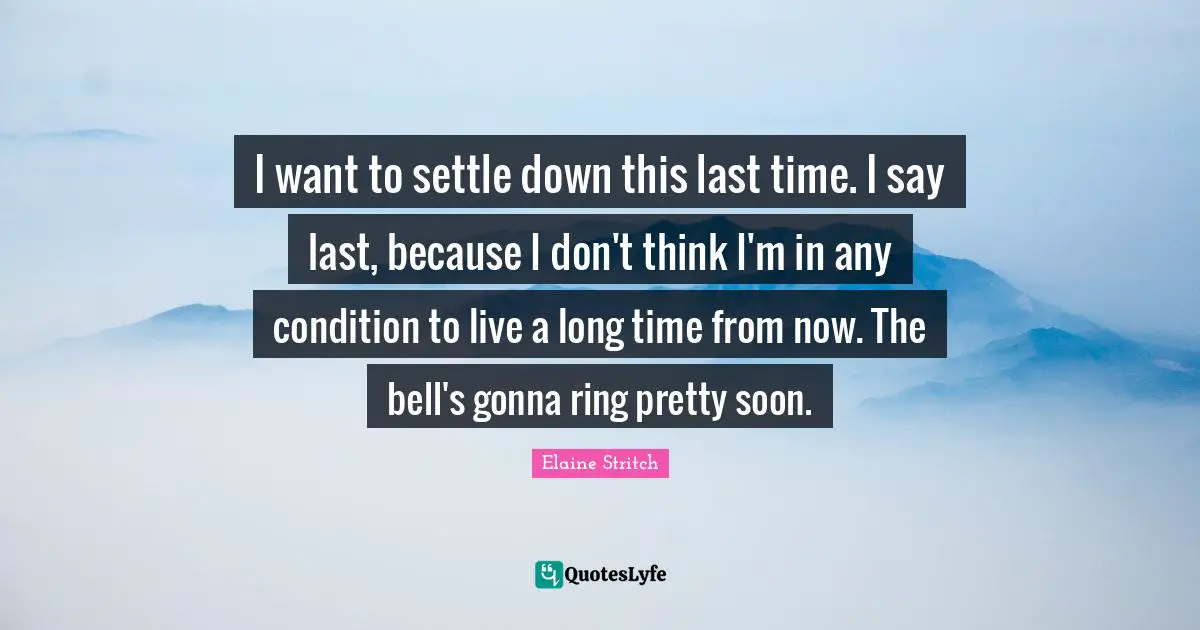 Elaine Stritch Quotes: "I want to settle down this last time. I say last, because I don't think I'm in any condition to live a long time from now. The bell's gonna ring pretty soon."