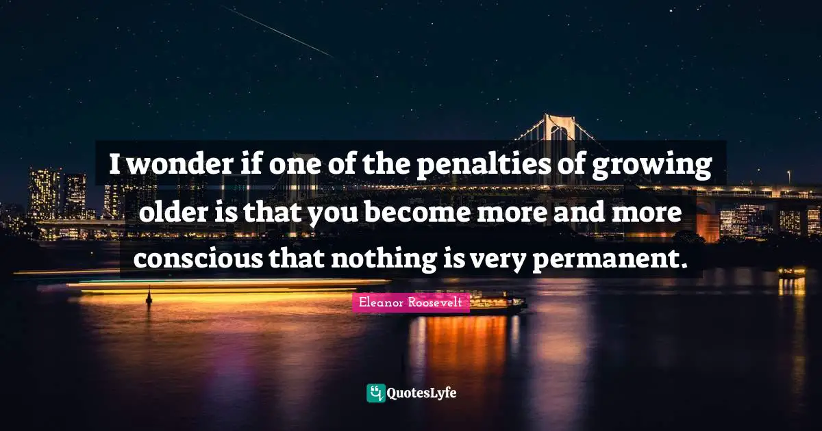 I wonder if one of the penalties of growing older is that you become more and more conscious that nothing is very permanent.