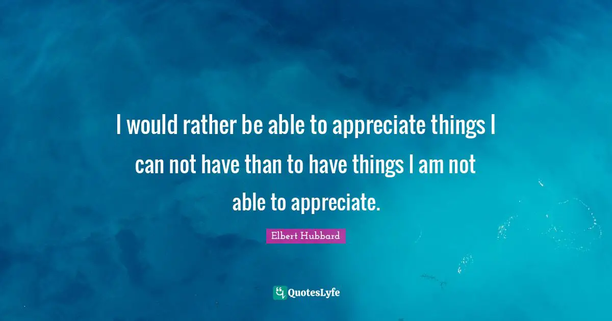 I would rather be able to appreciate things I can not have than to have things I am not able to appreciate.