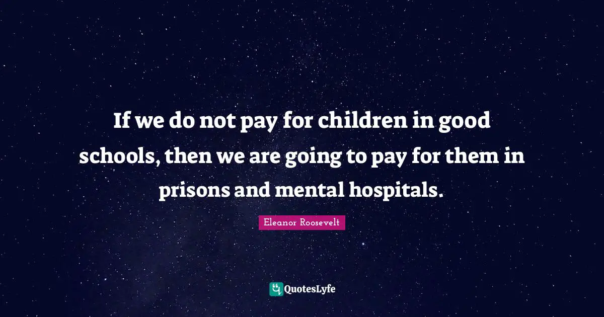 If we do not pay for children in good schools, then we are going to pay for them in prisons and mental hospitals.