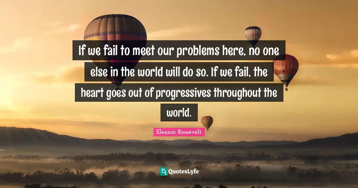 If we fail to meet our problems here, no one else in the world will do so. If we fail, the heart goes out of progressives throughout the world.