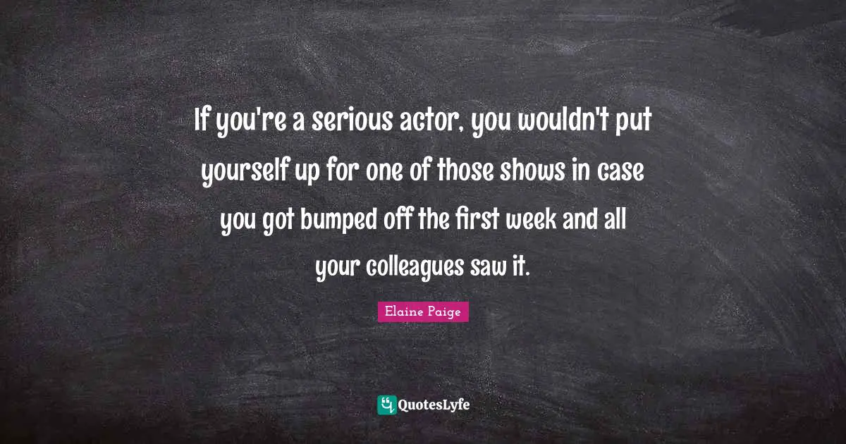 If you're a serious actor, you wouldn't put yourself up for one of those shows in case you got bumped off the first week and all your colleagues saw it.