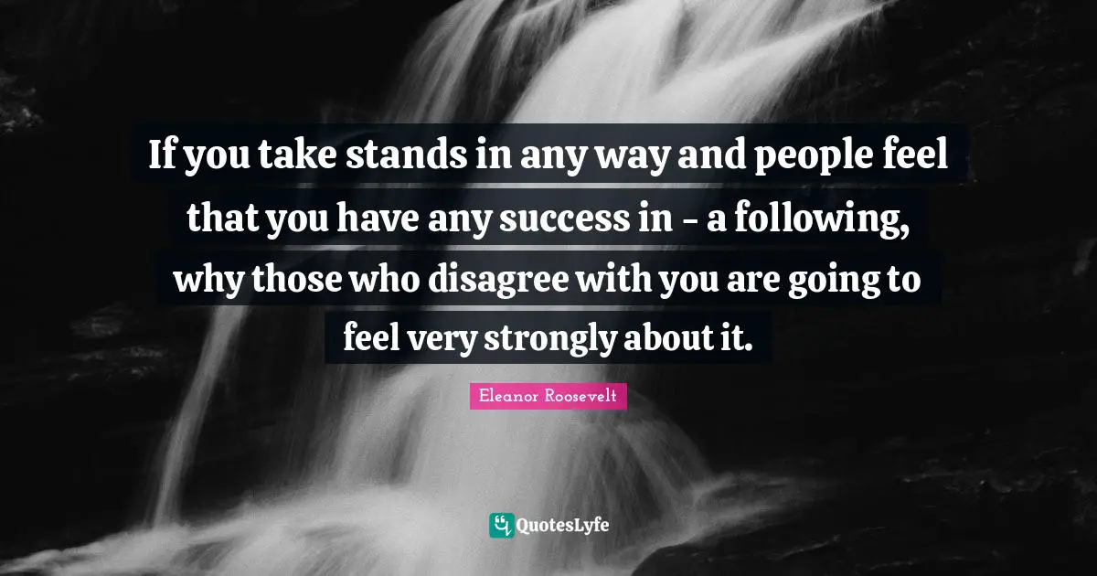 If you take stands in any way and people feel that you have any success in - a following, why those who disagree with you are going to feel very strongly about it.