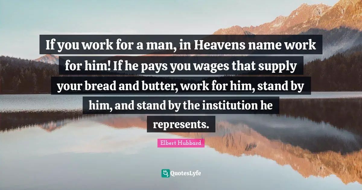 If you work for a man, in Heavens name work for him! If he pays you wages that supply your bread and butter, work for him, stand by him, and stand by the institution he represents.