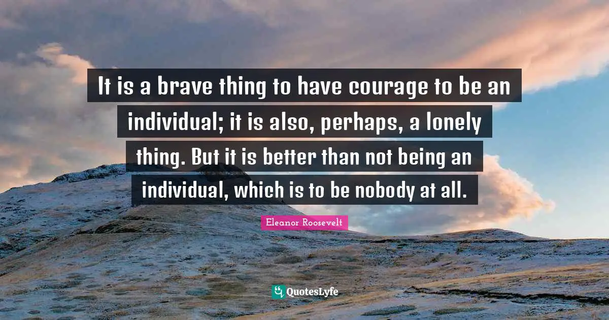It is a brave thing to have courage to be an individual; it is also, perhaps, a lonely thing. But it is better than not being an individual, which is to be nobody at all.