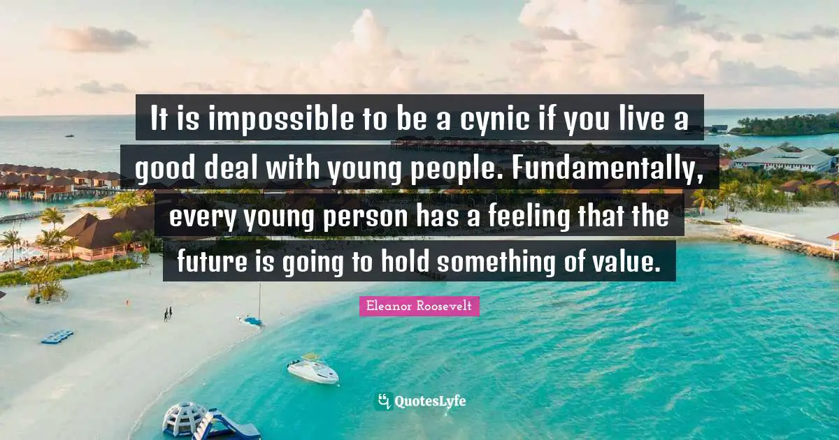 It is impossible to be a cynic if you live a good deal with young people. Fundamentally, every young person has a feeling that the future is going to hold something of value.