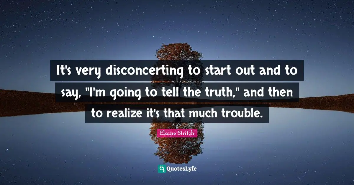 It's very disconcerting to start out and to say, "I'm going to tell the truth," and then to realize it's that much trouble.