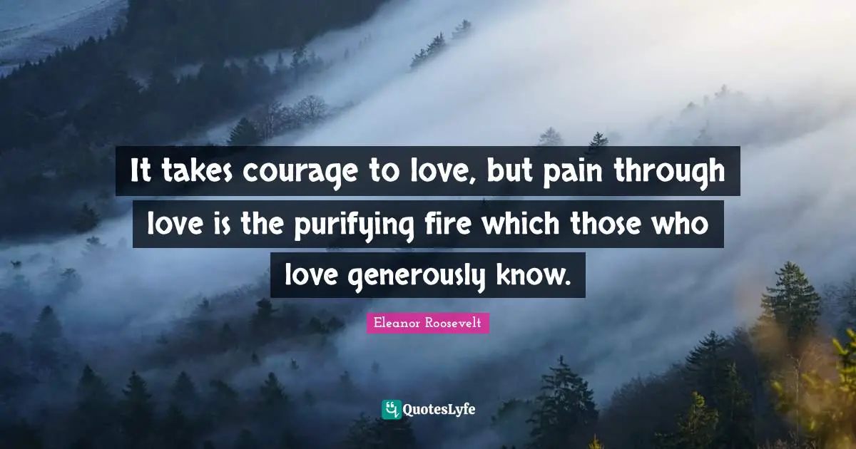 It takes courage to love, but pain through love is the purifying fire which those who love generously know.