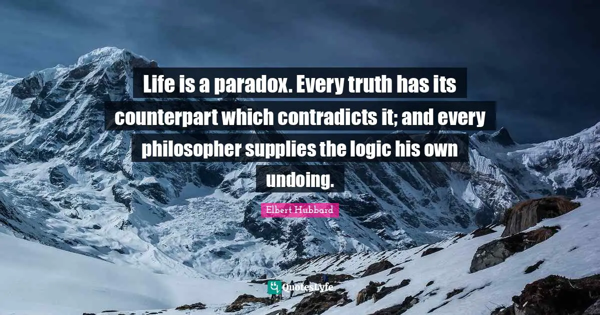 Life is a paradox. Every truth has its counterpart which contradicts it; and every philosopher supplies the logic his own undoing.