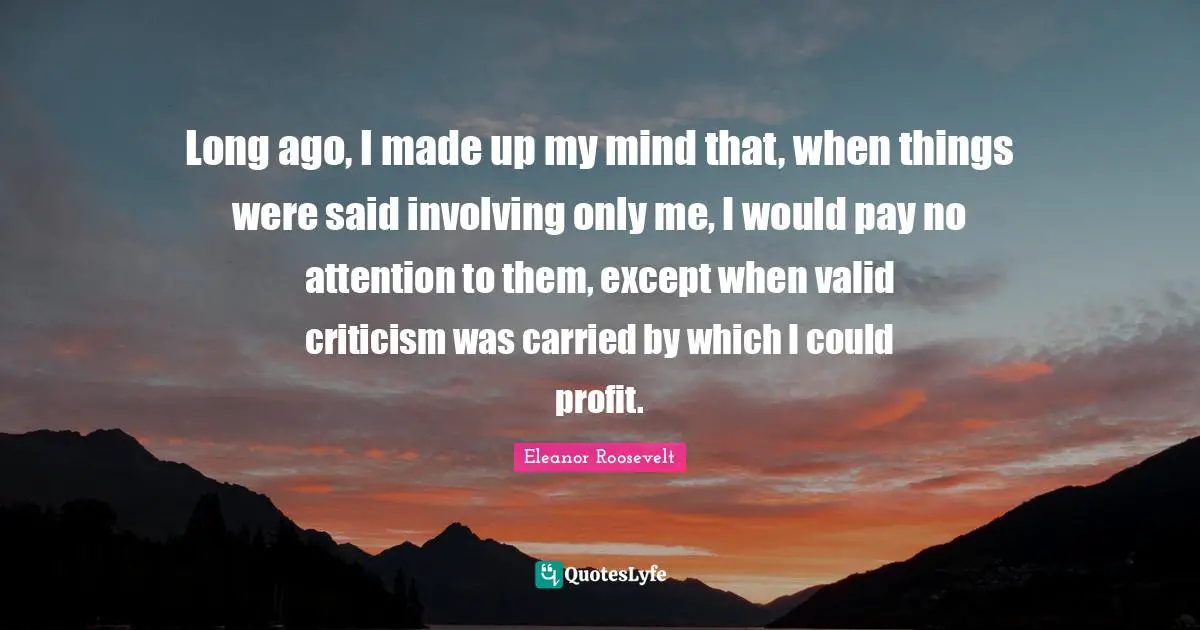 Long ago, I made up my mind that, when things were said involving only me, I would pay no attention to them, except when valid criticism was carried by which I could profit.