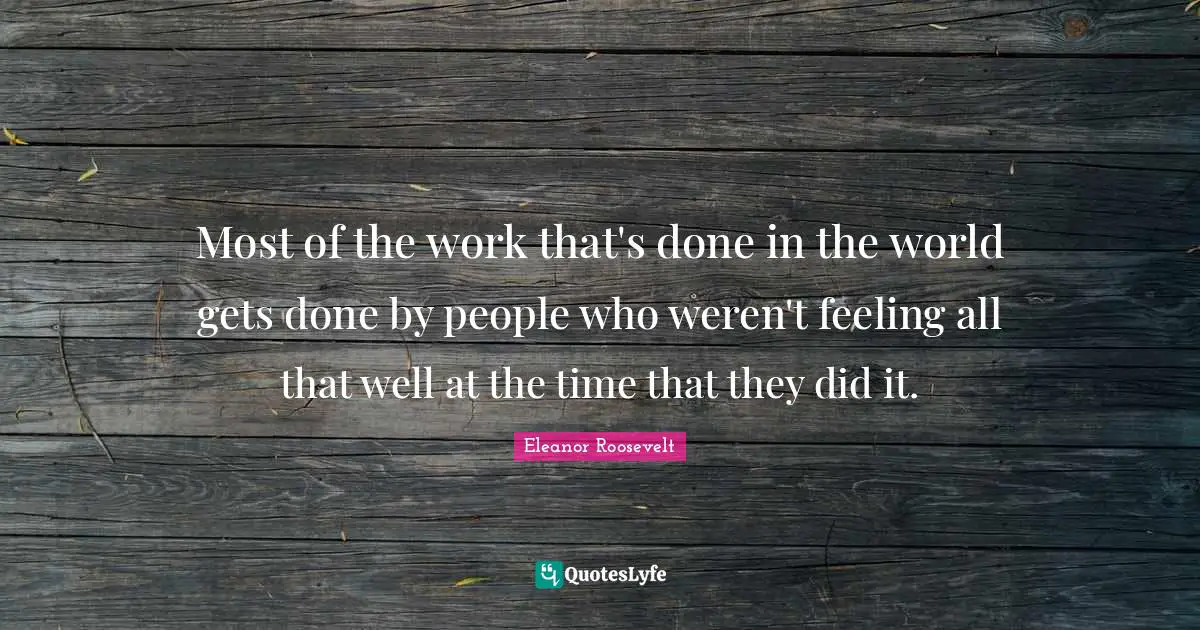 Most of the work that's done in the world gets done by people who weren't feeling all that well at the time that they did it.