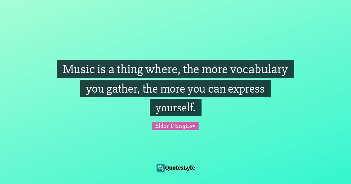 Music is a thing where, the more vocabulary you gather, the more you can express yourself.