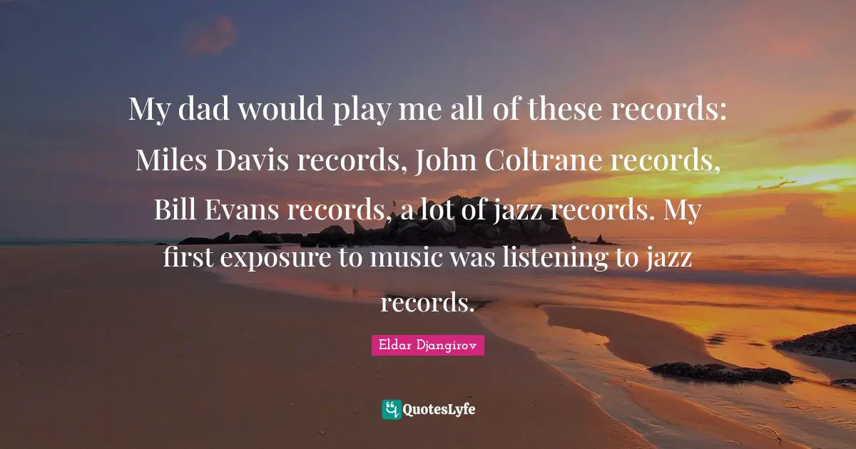 My dad would play me all of these records: Miles Davis records, John Coltrane records, Bill Evans records, a lot of jazz records. My first exposure to music was listening to jazz records.