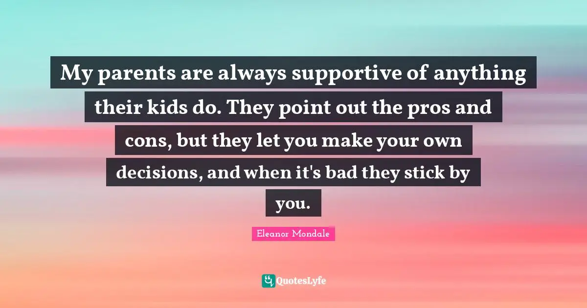 My parents are always supportive of anything their kids do. They point out the pros and cons, but they let you make your own decisions, and when it's bad they stick by you.